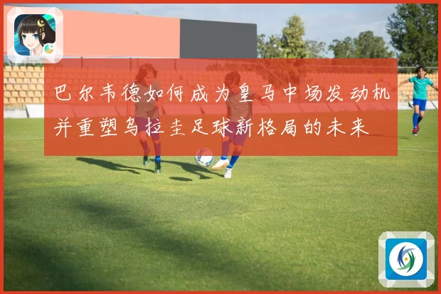 巴尔韦德如何成为皇马中场发动机并重塑乌拉圭足球新格局的未来