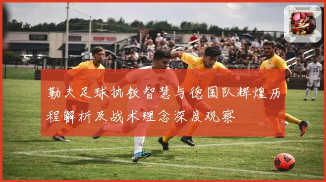 勒夫足球执教智慧与德国队辉煌历程解析及战术理念深度观察