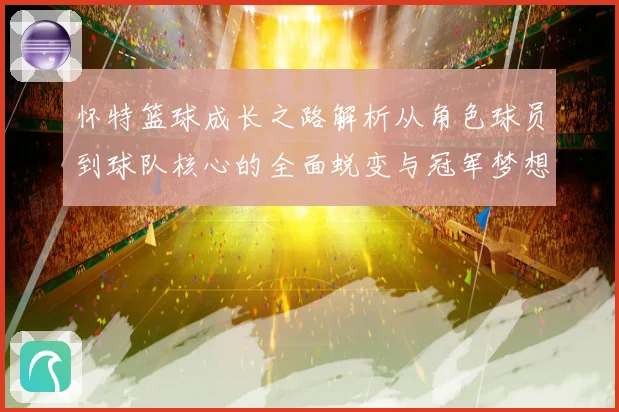 怀特篮球成长之路解析从角色球员到球队核心的全面蜕变与冠军梦想同行