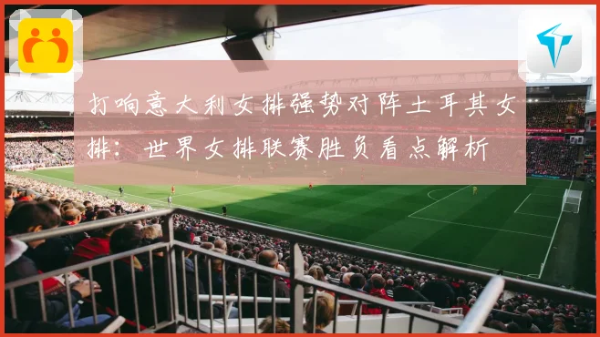打响意大利女排强势对阵土耳其女排：世界女排联赛胜负看点解析