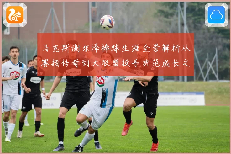 马克斯谢尔泽棒球生涯全景解析从赛扬传奇到大联盟投手典范成长之路