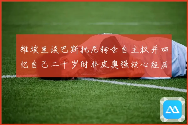 维埃里谈巴斯托尼转会自主权并回忆自己二十岁时非皮奥强核心经历战术观察