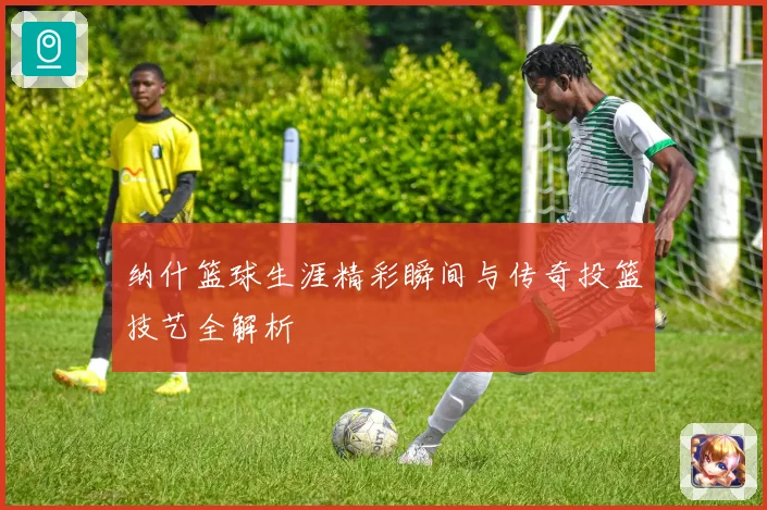 纳什篮球生涯精彩瞬间与传奇投篮技艺全解析