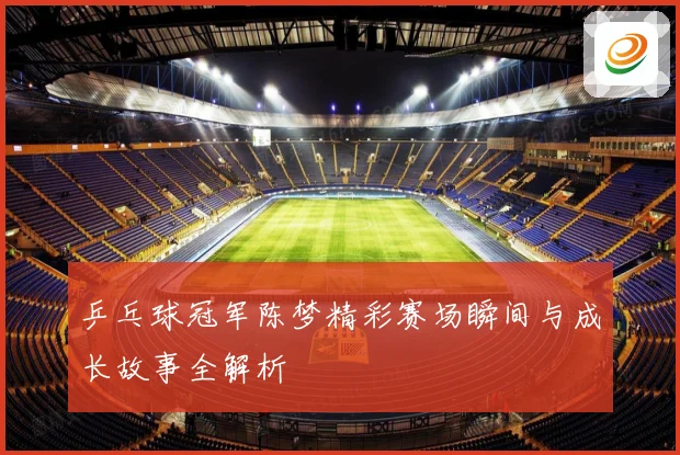 乒乓球冠军陈梦精彩赛场瞬间与成长故事全解析