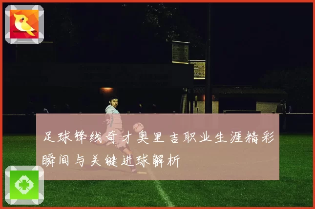 足球锋线奇才奥里吉职业生涯精彩瞬间与关键进球解析