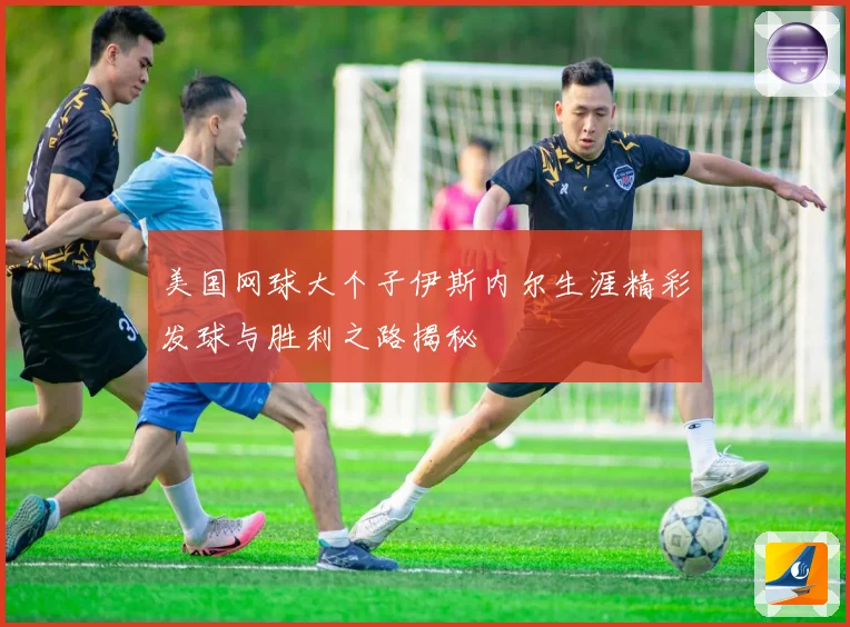 美国网球大个子伊斯内尔生涯精彩发球与胜利之路揭秘