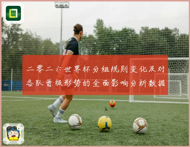 二零二六世界杯分组规则变化及对各队晋级形势的全面影响分析数据研判