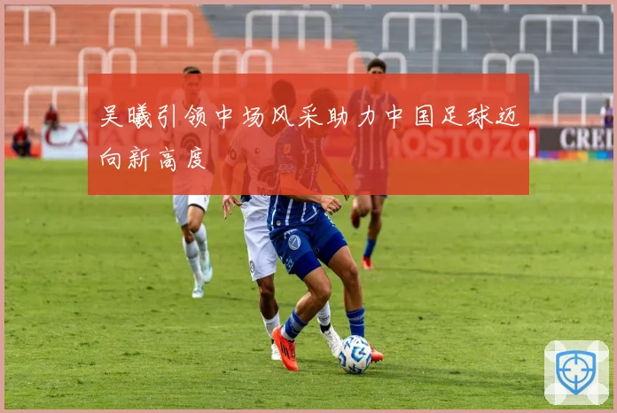 吴曦引领中场风采助力中国足球迈向新高度