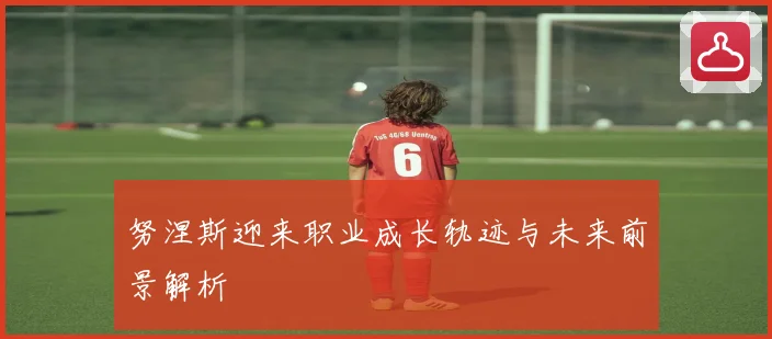 努涅斯迎来职业成长轨迹与未来前景解析