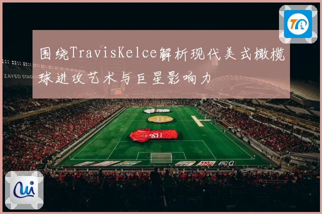 围绕TravisKelce解析现代美式橄榄球进攻艺术与巨星影响力