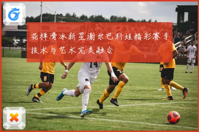 花样滑冰新星谢尔巴科娃精彩赛季技术与艺术完美融合