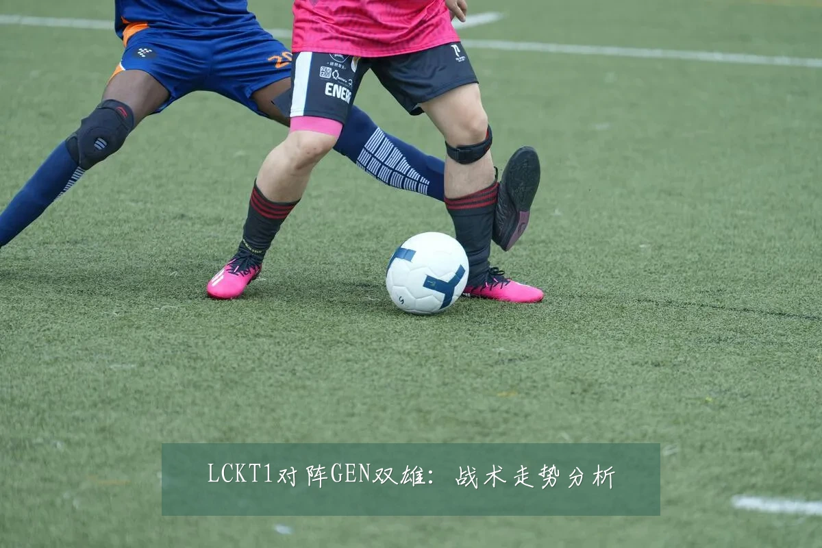 LCKT1对阵GEN双雄：战术走势分析