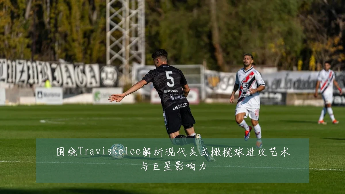 围绕TravisKelce解析现代美式橄榄球进攻艺术与巨星影响力