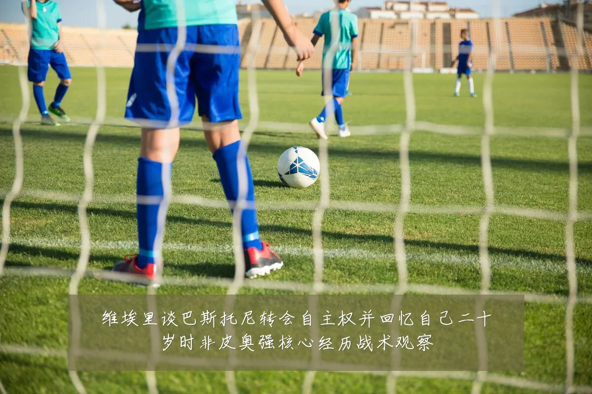 维埃里谈巴斯托尼转会自主权并回忆自己二十岁时非皮奥强核心经历战术观察