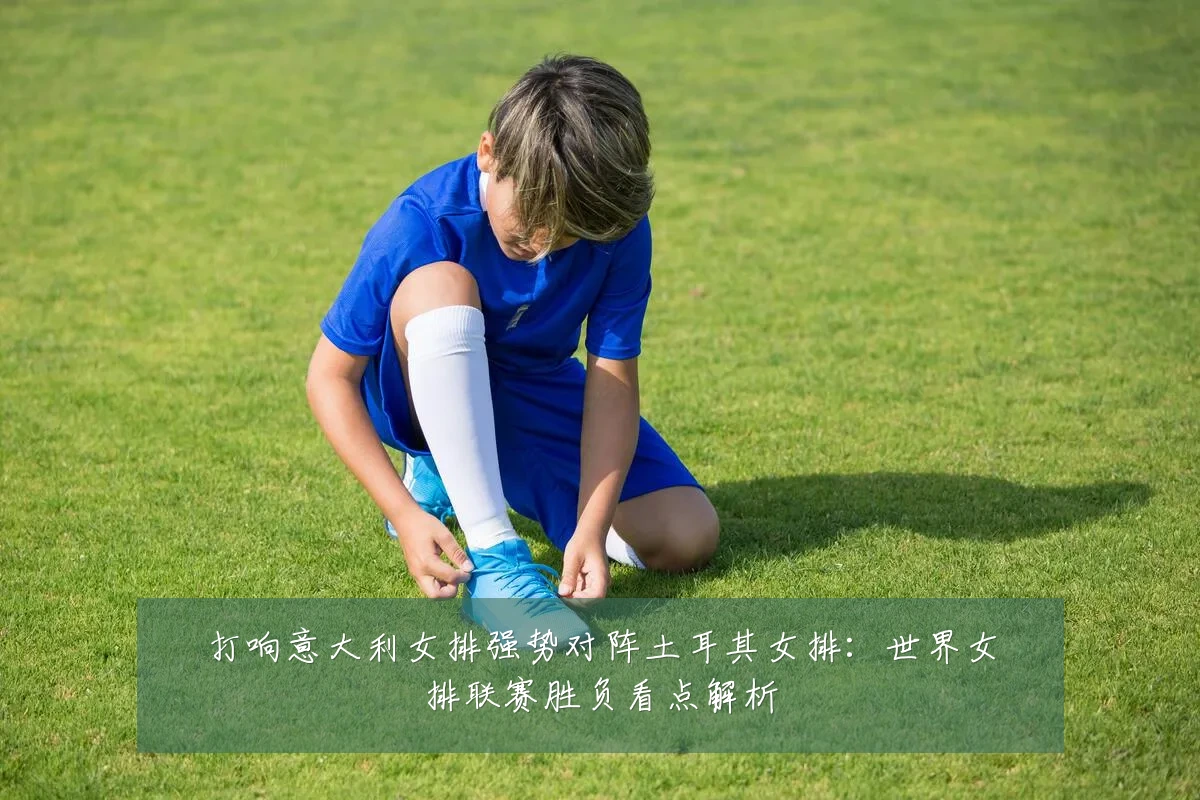 打响意大利女排强势对阵土耳其女排:世界女排联赛胜负看点解析